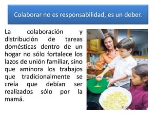 Colaborar no es responsabilidad, es un deber.
La colaboración y
distribución de tareas
domésticas dentro de un
hogar no sólo fortalece los
lazos de unión familiar, sino
que aminora los trabajos
que tradicionalmente se
creía que debían ser
realizados sólo por la
mamá.
 