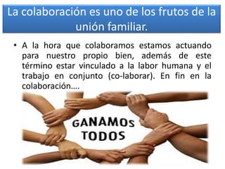 La colaboración es uno de los frutos de la
unión familiar.
• A la hora que colaboramos estamos actuando
para nuestro propio bien, además de este
término estar vinculado a la labor humana y el
trabajo en conjunto (co-laborar). En fin en la
colaboración….
 