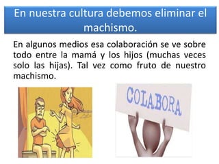 En nuestra cultura debemos eliminar el
machismo.
En algunos medios esa colaboración se ve sobre
todo entre la mamá y los hijos (muchas veces
solo las hijas). Tal vez como fruto de nuestro
machismo.
 