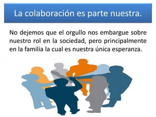 La colaboración es parte nuestra.
No dejemos que el orgullo nos embargue sobre
nuestro rol en la sociedad, pero principalmente
en la familia la cual es nuestra única esperanza.
 