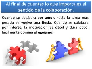 Al final de cuentas lo que importa es el
sentido de la colaboración.
Cuando se colabora por amor, hasta la tarea más
pesada se vuelve una fiesta. Cuando se colabora
por interés, la motivación es débil y dura poco;
fácilmente domina el egoísmo.
 