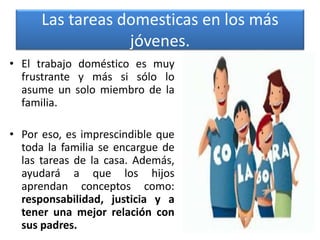 Las tareas domesticas en los más
jóvenes.
• El trabajo doméstico es muy
frustrante y más si sólo lo
asume un solo miembro de la
familia.
• Por eso, es imprescindible que
toda la familia se encargue de
las tareas de la casa. Además,
ayudará a que los hijos
aprendan conceptos como:
responsabilidad, justicia y a
tener una mejor relación con
sus padres.
 