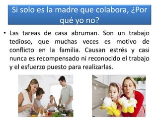 Si solo es la madre que colabora, ¿Por
qué yo no?
• Las tareas de casa abruman. Son un trabajo
tedioso, que muchas veces es motivo de
conflicto en la familia. Causan estrés y casi
nunca es recompensado ni reconocido el trabajo
y el esfuerzo puesto para realizarlas.
 