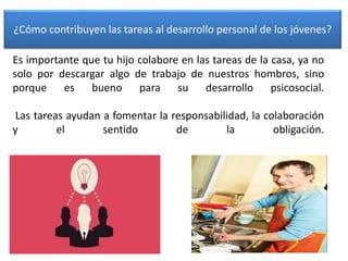 Es importante que tu hijo colabore en las tareas de la casa, ya no
solo por descargar algo de trabajo de nuestros hombros, sino
porque es bueno para su desarrollo psicosocial.
Las tareas ayudan a fomentar la responsabilidad, la colaboración
y el sentido de la obligación.
¿Cómo contribuyen las tareas al desarrollo personal de los jóvenes?
 