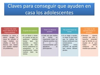 Claves para conseguir que ayuden en
casa los adolescentes
- Cuanta más edad
mayor debe de ser la
responsabilidad.
• Realizar su cama a
diario, recoger la
mesa de estudio y
ropa, realizar su
colada, o tirar la
basura, son tareas
que pueden realizar
sin problemas.
- El grado de madurez
• Es un factor a tener
en cuenta, ya que no
podemos pedirles
tareas que les
puedan hacer
fracasar. De esta
forma cuidaremos su
autoestima y le
enseñaremos como
realizar bien las
tareas.
- Tener un refuerzo
positivo
• Cada vez que realice
las tareas es
importante tener un
refuerzo positivo con
él o un
reconocimiento para
agradecer su
participación.
- No quiere hacer las
tareas
• Si se niega a ayudar,
lo mejor es que vean
que no realizar las
tareas conllevará una
consecuencia
negativa, como
privarles de aquello
que menos desean
perder.
- Lo mejor es dar
ejemplo desde un
principio.
• Siempre intenta
razonar con ellos y
hacerles entender
que la familia es un
equipo en el que
todos deben
colaborar en la
medida que puedan.
 