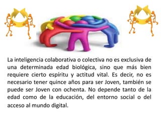 La inteligencia colaborativa o colectiva no es exclusiva de
una determinada edad biológica, sino que más bien
requiere cierto espíritu y actitud vital. Es decir, no es
necesario tener quince años para ser Joven, también se
puede ser Joven con ochenta. No depende tanto de la
edad como de la educación, del entorno social o del
acceso al mundo digital.
 