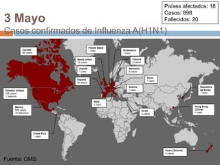 Fuente: OMSPaíses afectados: 18Casos: 898Fallecidos: 203 MayoCasos confirmados de Influenza A(H1N1)Países Bajos1 casoCanadá85 casosDinamarca1 casoFrancia2 casosReino Unido15 casosIrlanda1 casoAlemania8 casosSuiza1 casoEspaña40 casosAustria1 casoRepublicade Korea1 casoEstados Unidos226 casos1 fallecidoItalia1 casoHong Kong (China)1 casoMéxico506 casos19 fallecidosIsrael3 casosCosta Rica1 casoNueva Zelanda4 casosFuente: OMS