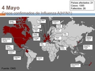Fuente: OMSPaíses afectados: 21Casos: 1085Fallecidos: 264 MayoCasos confirmados de Influenza A(H1N1)Países Bajos1 casoCanadá101 casosDinamarca1 casoFrancia4 casosReino Unido18 casosIrlanda1 casoAlemania8 casosSuiza1 casoEspaña54 casosAustria1 casoRepublicade Korea1 casoPortugal1 casoEstados Unidos286 casos1 fallecidoItalia2 casosHong Kong (China)1 casoMéxico590 casos25 fallecidosIsrael4 casosEl Salvador2 casosCosta Rica1 casoColombia1 casoNueva Zelanda6 casosFuente: OMS