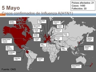 Fuente: OMSPaíses afectados: 21Casos: 1490Fallecidos: 305 MayoCasos confirmados de Influenza A(H1N1)Países Bajos1 casoCanadá140 casosDinamarca1 casoFrancia4 casosReino Unido27 casosIrlanda1 casoAlemania9 casosSuiza1 casoEspaña57 casosAustria1 casoRepublicade Korea2 casosPortugal1 casoEstados Unidos403 casos1 fallecidoItalia5 casosHong Kong (China)1 casoMéxico822 casos29 fallecidosIsrael4 casosEl Salvador2 casosCosta Rica1 casoColombia1 casoNueva Zelanda6 casosFuente: OMS