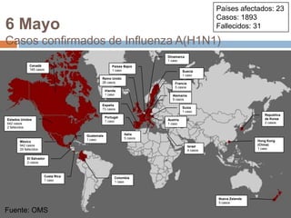 Fuente: OMSPaíses afectados: 23Casos: 1893Fallecidos: 316 MayoCasos confirmados de Influenza A(H1N1)Dinamarca1 casoCanadá165 casosPaíses Bajos1 casoSuecia1 casoReino Unido28 casosFrancia5 casosIrlanda1 casoAlemania9 casosEspaña73 casosSuiza1 casoRepublicade Korea2 casosPortugal1 casoEstados Unidos642 casos2 fallecidosAustria1 casoItalia5 casosGuatemala1 casoHong Kong (China)1 casoMéxico942 casos29 fallecidosIsrael4 casosEl Salvador2 casosCosta Rica1 casoColombia1 casoNueva Zelanda5 casosFuente: OMS