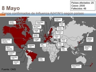 Fuente: OMSPaíses afectados: 25Casos: 2500Fallecidos: 468 MayoCasos confirmados de Influenza A(H1N1) según paísesDinamarca1 casoCanadá214 casosPaíses Bajos3 casosSuecia1 casoReino Unido34 casosFrancia12 casosIrlanda1 casoAlemania11 casosEspaña88 casosPolonia1 casoRepublicade Korea3 casosPortugal1 casoAustria1 casoEstados Unidos896 casos2 fallecidosSuiza1 casoItalia6 casosGuatemala1 casoHong Kong (China)1 casoMéxico1204 casos44 fallecidosIsrael7 casosEl Salvador2 casosCosta Rica1 casoBrasil4 casosColombia1 casoNueva Zelanda7 casosFuente: OMS