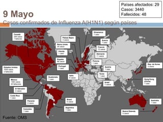 Fuente: OMSPaíses afectados: 29Casos: 3440Fallecidos: 489 MayoCasos confirmados de Influenza A(H1N1) según paísesDinamarca1 casoCanadá249 casos1 fallecidoPaíses Bajos3 casosSuecia1 casoReino Unido34 casosFrancia12 casosIrlanda1 casoAlemania11 casosEspaña88 casosPolonia1 casoRep. de Korea3 casosPortugal1 casoAustria1 casoEstados Unidos1639 casos2 fallecidosSuiza1 casoItalia6 casosGuatemala1 casoHong Kong (China)1 casoMéxico1364 casos45 fallecidosIsrael7 casosEl Salvador2 casosCosta Rica1 casoBrasil6 casosAustralia1 casoPanamá2 casosArgentina1 casoColombia1 casoNueva Zelanda5 casosFuente: OMS