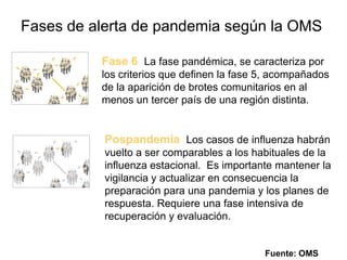 Fases de alerta de pandemia según la OMSFase 6La fase pandémica, se caracteriza por los criterios que definen la fase 5, acompañados de la aparición de brotes comunitarios en al menos un tercer país de una región distinta.PospandemiaLos casos de influenza habrán vuelto a ser comparables a los habituales de la influenza estacional.  Es importante mantener la vigilancia y actualizar en consecuencia la preparación para una pandemia y los planes de respuesta. Requiere una fase intensiva de recuperación y evaluación.Fuente: OMS