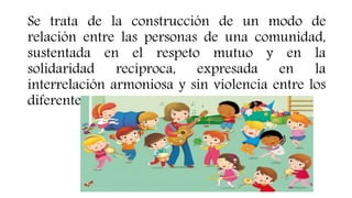 Se trata de la construcción de un modo de
relación entre las personas de una comunidad,
sustentada en el respeto mutuo y en la
solidaridad recíproca, expresada en la
interrelación armoniosa y sin violencia entre los
diferentes actores.
 