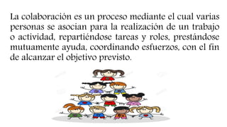 La colaboración es un proceso mediante el cual varias
personas se asocian para la realización de un trabajo
o actividad, repartiéndose tareas y roles, prestándose
mutuamente ayuda, coordinando esfuerzos, con el fin
de alcanzar el objetivo previsto.
 