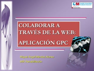 COLABORAR A TRAVÉS DE LA WEB: APLICACIÓN GPC Miguel Ángel Méndez Alonso MIR Rehabilitación 