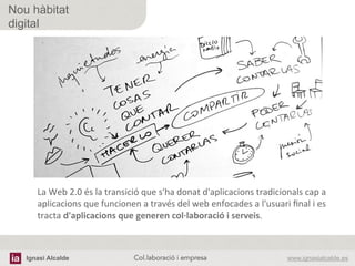 Ignasi Alcalde www.ignasialcalde.esCol.laboració i empresa	
  
Nou hàbitat
digital
La	
  Web	
  2.0	
  és	
  la	
  transició	
  que	
  s'ha	
  donat	
  d'aplicacions	
  tradicionals	
  cap	
  a	
  
aplicacions	
  que	
  funcionen	
  a	
  través	
  del	
  web	
  enfocades	
  a	
  l'usuari	
  ﬁnal	
  i	
  es	
  
tracta	
  d'aplicacions	
  que	
  generen	
  col·∙laboració	
  i	
  serveis.	
  
 