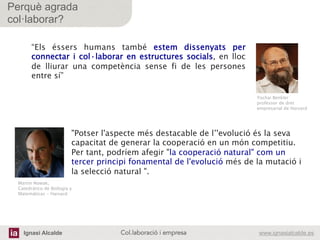 Ignasi Alcalde www.ignasialcalde.esCol.laboració i empresa	
  
Perquè agrada
col·laborar?
“Els éssers humans també estem dissenyats per
connectar i col·laborar en estructures socials, en lloc
de lliurar una competència sense fi de les persones
entre sí”
 
Yochai Benkler
professor de dret
empresarial de Harvard
Martin Nowak,
Catedrático de Biologia y  
Matemáticas - Harvard 	
  
"Potser l'aspecte més destacable de l’'evolució és la seva
capacitat de generar la cooperació en un món competitiu.
Per tant, podríem afegir "la cooperació natural" com un
tercer principi fonamental de l'evolució més de la mutació i
la selecció natural ".
 