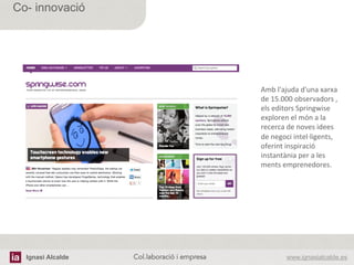 Ignasi Alcalde www.ignasialcalde.esCol.laboració i empresa	
  
Co- innovació
Amb	
  l'ajuda	
  d'una	
  xarxa	
  
de	
  15.000	
  observadors	
  ,	
  
els	
  editors	
  Springwise	
  
exploren	
  el	
  món	
  a	
  la	
  
recerca	
  de	
  noves	
  idees	
  
de	
  negoci	
  intel·∙ligents,	
  
oferint	
  inspiració	
  
instantània	
  per	
  a	
  les	
  
ments	
  emprenedores.	
  
 