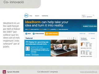 Ignasi Alcalde www.ignasialcalde.esCol.laboració i empresa	
  
Co- innovació
IdeaStorm	
  és	
  un	
  
lloc	
  web	
  llançat	
  
per	
  Dell	
  el	
  febrer	
  
del	
  2007	
  "per	
  
calibrar	
  que	
  les	
  
idees	
  són	
  el	
  més	
  
important	
  i	
  més	
  
rellevant“	
  per	
  al	
  
públic.	
  
 