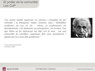 Ignasi Alcalde www.ignasialcalde.esCol.laboració i empresa	
  
El poder de la comunitat
Les CoP
"Les	
   cartes	
   també	
   expressen	
   un	
   estrany	
   i	
   envejable	
   do	
   per	
  	
  
l'amistat	
   i	
   la	
   franquesa.	
   Haber,	
   Einstein,	
   Laue	
   i	
   WillstäAer	
  
conﬁaven	
   els	
   uns	
   en	
   els	
   	
   altres,	
   es	
   confessaven	
   els	
  
descobriments	
  i	
  els	
  desànims,	
  les	
  percepcions	
  i	
  els	
  temors.	
  Fins	
  
que	
   Hitler	
   va	
   fer	
   destrossar	
   tot	
   allò,	
   era	
   la	
   seva	
   	
   era	
   una	
  
comunitat	
   de	
   cienFﬁcs,	
   orgullosos	
   dels	
   seus	
   assoliments	
   i	
  
agraïts	
  per	
  la	
  a	
  seva	
  vida	
  acadèmica	
  ”	
  
	
  
	
  
El	
  món	
  alemany	
  d’Einstein	
  
FrAz	
  Stern,	
  1999.	
  
 