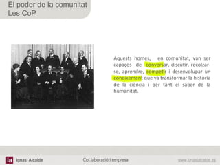 Ignasi Alcalde www.ignasialcalde.esCol.laboració i empresa	
  
El poder de la comunitat
Les CoP
Aquests	
   homes,	
   	
   en	
   comunitat,	
   van	
   ser	
  
capaços	
   	
  de	
   	
  conversar,	
  discuAr,	
  recolzar-­‐
se,	
   aprendre,	
   compeAr	
   i	
   desenvolupar	
   un	
  
coneixement	
  que	
  va	
  transformar	
  la	
  història	
  
de	
   la	
   ciència	
   i	
   per	
   tant	
   el	
   saber	
   de	
   la	
  
humanitat.	
  
 