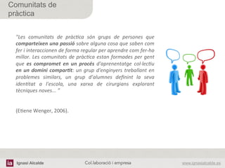 Ignasi Alcalde www.ignasialcalde.esCol.laboració i empresa	
  
Comunitats de
pràctica
"Les	
   comunitats	
   de	
   pràcJca	
   són	
   grups	
   de	
   persones	
   que	
  
comparteixen	
  una	
  passió	
  sobre	
  alguna	
  cosa	
  que	
  saben	
  com	
  
fer	
  i	
  interaccionen	
  de	
  forma	
  regular	
  per	
  aprendre	
  com	
  fer-­‐ho	
  
millor.	
  Les	
  comunitats	
  de	
  pràcJca	
  estan	
  formades	
  per	
  gent	
  
que	
   es	
   compromet	
   en	
   un	
   procés	
   d'aprenentatge	
   col·∙lecJu	
  
en	
  un	
  domini	
  compar2t:	
  un	
  grup	
  d'enginyers	
  treballant	
  en	
  
problemes	
   similars,	
   un	
   grup	
   d’alumnes	
   deﬁnint	
   la	
   seva	
  
idenJtat	
   a	
   l'escola,	
   una	
   xarxa	
   de	
   cirurgians	
   explorant	
  
tècniques	
  noves...	
  ”	
  
	
  
	
  
(EAene	
  Wenger,	
  2006).	
  
 