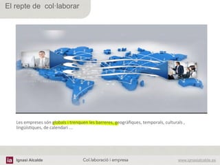 Ignasi Alcalde www.ignasialcalde.esCol.laboració i empresa	
  
El repte de col·laborar
Les	
  empreses	
  són	
  globals	
  i	
  trenquen	
  les	
  barreres,	
  geogràﬁques,	
  temporals,	
  culturals	
  ,	
  
lingüísAques,	
  de	
  calendari	
  ...	
  
 
