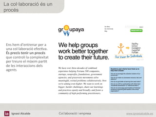 Ignasi Alcalde www.ignasialcalde.esCol.laboració i empresa	
  
La col·laboració és un
procés
Ens	
  hem	
  d’entrenar	
  per	
  a	
  
una	
  col·∙laboració	
  efecAva.	
  
És	
  precís	
  tenir	
  un	
  procés	
  
que	
  controli	
  la	
  complexitat	
  
per	
  treure	
  el	
  màxim	
  parAt	
  
de	
  les	
  interaccions	
  dels	
  
agents	
  
 