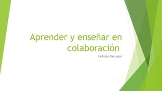 Aprender y enseñar en
colaboración
Ladislao Barragan
 
