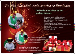 En esta Navidad cada sonrisa se iluminará
Dedicado a los niños de los
pueblos jóvenes
Ayúdanos con tu colaboración en:
PARROQUIA "LA ANUNCIACIÓN"
San Gabriel Alto - Villa María del Triunfo
Fundado 1994
Párroco: Gersón Torres Vásquez
Dirección: Av. Simón Bolívar S/N Cdra.13 - San
Gabriel Alto
Villa María del Triunfo – Lima 35
Teléfono: 2831243
C
M
Y
CM
MY
CY
CMY
K
Los padres de la parroquia:
-P Gerson Torres Vásquez (Párroco).
.
-P Juan Carlos Marca
.
(Vicario Cooperador).
Los regalos serán recibidos en:
Hogar de Niños Posada de Belén
Av. 2 de Mayo 771 Cercado del Callao
