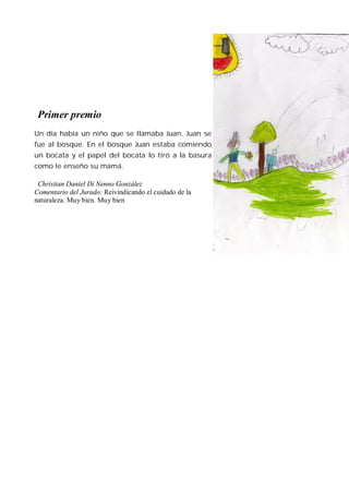 Primer premio
Un día había un niño que se llamaba Juan. Juan se
fue al bosque. En el bosque Juan estaba comiendo
un bocata y el papel del bocata lo tiró a la basura
como le enseño su mamá.

 Christian Daniel Di Nenno González
Comentario del Jurado: Reivindicando el cuidado de la
naturaleza. Muy bien. Muy bien
 