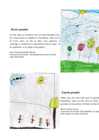Tercer premio
Un día Julia se encontró con un niño llamado Luis.
Era muy bueno y cuidaba la naturaleza. Julia no se
lo creía, pero un día le dijo: Luis ¿quieres ir
conmigo y cuidamos la naturaleza? Julia le dijo: “sí
la cuidamos, se lo digo a mis papás”.

Irene Fuxing Hernández Martín
Comentario del Jurado: Una declaración de amor en toda
regla. Muy bonito.




                                                          Cuarto premio
                                                         Había una vez una niña que le gustab
                                                         naturaleza, pero un día vino un niño a
                                                         gustaba la naturaleza. Al final la niña le

                                                         Marcos García Juárez
                                                         Comentario del Jurado: Está simpático. Es muy
                                                         niñas siempre son más cuidadosas.
 