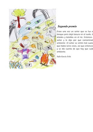 Segundo premio
Érase una vez un señor que se fue a
bosque pero dejó basura en el suelo, b
árboles y botellas en el río. Entonces s
señor y le dijo por qué contaminab
ambiente .El señor se sintió mal cuand
que había seres vivos, así que entonces
y se dio cuenta de que hay que cuid
ambiente.

Sofía García Ávila
 
