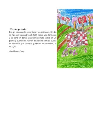 Tercer premio
Era un niño que le encantaban los animales. Un día
se fue con sus padres al ZOO. Había una tormenta
y se paró en donde una familia mala comió en un
picnic y cuando se fueron dejaron la comida suelta
en la hierba y él como le gustaban los animales, lo
recogió.

Alan Thomas Casey
 