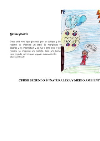 Quinto premio

Érase una niña que paseaba por el bosque y de
repente se encontró un árbol de mariposas y
pájaros y le encantaban y se fue a otro sitio y de
repente se encontró una botella. Sacó una bolsa
para cogerla y el bosque se puso más contento.
Clara Jené Conde




        CURSO SEGUNDO B “NATURALEZA Y MEDIO AMBIENTE
 