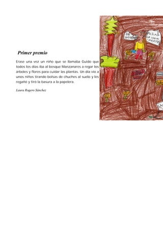 Primer premio
Erase una vez un niño que se llamaba Guido que
todos los días iba al bosque Manzanares a regar los
árboles y flores para cuidar las plantas. Un día vio a
unos niños tirando bolsas de chuches al suelo y les
regañó y tiró la basura a la papelera.

Laura Rogero Sánchez
 