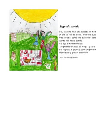 Segundo premio
Rita, era una niña. Ella cuidaba el medi
Un día se fue de picnic. ¡Pero no pudie
todo estaba como un basurero! Rita
cuento y se metió dentro.
Y le dijo al hada Federica:
-Me prestas un poco de magia- y se la d
Rita regresó al picnic y echó un poco de
limpió todo y gracias al cuento.

Lucia San Julián Muñoz
 