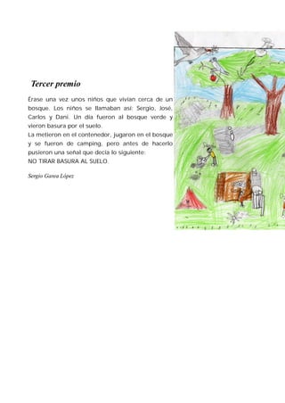 Tercer premio
Érase una vez unos niños que vivían cerca de un
bosque. Los niños se llamaban así: Sergio, José,
Carlos y Dani. Un día fueron al bosque verde y
vieron basura por el suelo.
La metieron en el contenedor, jugaron en el bosque
y se fueron de camping, pero antes de hacerlo
pusieron una señal que decía lo siguiente:
NO TIRAR BASURA AL SUELO.

Sergio Garea López
 