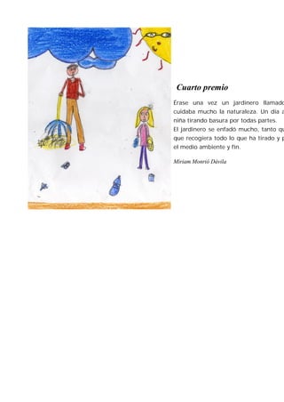 Cuarto premio
Érase una vez un jardinero llamado
cuidaba mucho la naturaleza. Un día a
niña tirando basura por todas partes.
El jardinero se enfadó mucho, tanto qu
que recogiera todo lo que ha tirado y p
el medio ambiente y fin.

Miriam Monrió Dávila
 