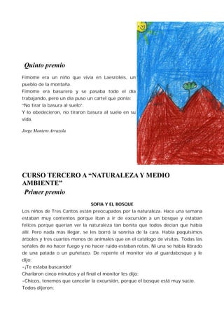 Quinto premio
Fimome era un niño que vivía en Laesroleis, un
pueblo de la montaña.
Fimome era basurero y se pasaba todo el día
trabajando, pero un día puso un cartel que ponía:
“No tirar la basura al suelo”.
Y lo obedecieron, no tiraron basura al suelo en su
vida.

Jorge Montero Arrazola




CURSO TERCERO A “NATURALEZA Y MEDIO
AMBIENTE”
Primer premio
                                 SOFIA Y EL BOSQUE
Los niños de Tres Cantos están preocupados por la naturaleza. Hace una semana
estaban muy contentos porque iban a ir de excursión a un bosque y estaban
felices porque querían ver la naturaleza tan bonita que todos decían que había
allí. Pero nada más llegar, se les borró la sonrisa de la cara. Había poquísimos
árboles y tres cuartos menos de animales que en el catálogo de visitas. Todas las
señales de no hacer fuego y no hacer ruido estaban rotas. Ni una se había librado
de una patada o un puñetazo. De repente el monitor vio al guardabosque y le
dijo:
-¡Te estaba buscando!
Charlaron cinco minutos y al final el monitor les dijo:
-Chicos, tenemos que cancelar la excursión, porque el bosque está muy sucio.
Todos dijeron:
 