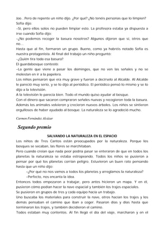 Joo…Pero de repente un niño dijo. ¿Por qué? ¿No tenéis personas que lo limpien?
Sofía dijo:
-Sí, pero ellos solos no pueden limpiar esto. La profesora estaba ya dispuesta a
irse cuando Sofía dijo:
-¿No podemos recoger la basura nosotros? Algunos dijeron que sí, otros que
no…
Hasta que al fin, formaron un grupo. Bueno, como ya habréis notado Sofía es
nuestra protagonista. Al final del trabajo un niño preguntó:
-¿Quién tira toda esa basura?
El guardabosque contestó:
-La gente que viene a pasar los domingos, que no ven las señales y no se
molestan en ir a la papelera.
Los niños pensaron que era muy grave y fueron a decírselo al Alcalde. Al Alcalde
le pareció muy serio, y se lo dijo al periódico. El periódico pensó lo mismo y se lo
dijo a la televisión.
A la televisión le parecía bien. Todo el mundo quiso ayudar al bosque.
Con el dinero que sacaron compraron señales nuevas y recogieron toda la basura.
Además los animales volvieron y crecieron nuevos árboles. Los niños se sintieron
orgullosos de haber ayudado al bosque. La naturaleza se lo agradeció mucho.

Carmen Fernández Alcázar

 Segundo premio
                        SALVANDO LA NATURALEZA EN EL ESPACIO
Los niños de Tres Cantos están preocupados por la naturaleza. Porque los
bosques se secaban, las flores se marchitaban.
Pero cuando creían que nada peor podría pasar se enteraron de que en todos los
planetas la naturaleza se estaba estropeando. Todos los niños se pusieron a
pensar por qué los planetas corrían peligro. Estuvieron un buen rato pensando
hasta que un niño dijo:
      -¿Por qué no nos vamos a todos los planetas y arreglamos la naturaleza?
      -Perfecto, nos encanta la idea.
Entonces todos empezaron a trabajar, pero antes hicieron un mapa. Y en él,
pusieron cómo podían hacer la nave espacial y también los trajes espaciales.
Se pusieron en grupos de tres y cada equipo hacía un trabajo.
Uno buscaba los materiales para construir la nave, otros hacían los trajes y los
demás pensaban el camino que iban a coger. Pasaron días y días hasta que
terminaron los trajes, y también decidieron el camino.
Todos estaban muy contentos. Al fin llegó el día del viaje, marcharon y en el
 