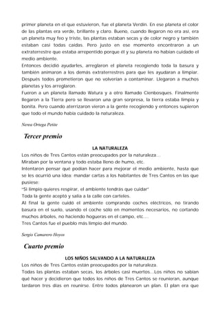 primer planeta en el que estuvieron, fue el planeta Verdín. En ese planeta el color
de las plantas era verde, brillante y claro. Bueno, cuando llegaron no era así, era
un planeta muy feo y triste, las plantas estaban secas y de color negro y también
estaban casi todas caídas. Pero justo en ese momento encontraron a un
extraterrestre que estaba arrepentido porque él y su planeta no habían cuidado el
medio ambiente.
Entonces decidió ayudarles, arreglaron el planeta recogiendo toda la basura y
también animaron a los demás extraterrestres para que les ayudaran a limpiar.
Después todos prometieron que no volverían a contaminar. Llegaron a muchos
planetas y los arreglaron.
Fueron a un planeta llamado Watura y a otro llamado Cienbosques. Finalmente
llegaron a la Tierra pero se llevaron una gran sorpresa, la tierra estaba limpia y
bonita. Pero cuando aterrizaron vieron a la gente recogiendo y entonces supieron
que todo el mundo había cuidado la naturaleza.

Nerea Ortega Petite

 Tercer premio
                                  LA NATURALEZA
Los niños de Tres Cantos están preocupados por la naturaleza…
Miraban por la ventana y todo estaba lleno de humo, etc.
Intentaron pensar qué podían hacer para mejorar el medio ambiente, hasta que
se les ocurrió una idea: mandar cartas a los habitantes de Tres Cantos en las que
pusiese:
“Si limpio quieres respirar, el ambiente tendrás que cuidar”
Toda la gente aceptó y salía a la calle con carteles.
Al final la gente cuidó el ambiente comprando coches eléctricos, no tirando
basura en el suelo, usando el coche sólo en momentos necesarios, no cortando
muchos árboles, no haciendo hogueras en el campo, etc.…
Tres Cantos fue el pueblo más limpio del mundo.

Sergio Camarero Hoyos

 Cuarto premio
                        LOS NIÑOS SALVANDO A LA NATURALEZA
Los niños de Tres Cantos están preocupados por la naturaleza.
Todas las plantas estaban secas, los árboles casi muertos…Los niños no sabían
qué hacer y decidieron que todos los niños de Tres Cantos se reunieran, aunque
tardaron tres días en reunirse. Entre todos planearon un plan. El plan era que
 