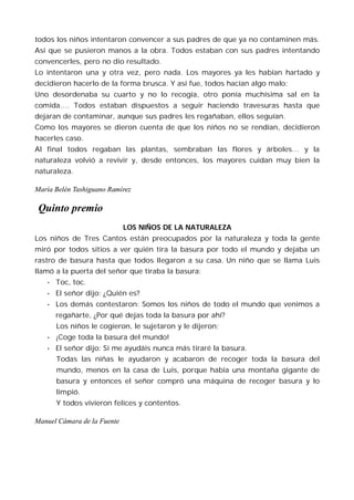 todos los niños intentaron convencer a sus padres de que ya no contaminen más.
Así que se pusieron manos a la obra. Todos estaban con sus padres intentando
convencerles, pero no dio resultado.
Lo intentaron una y otra vez, pero nada. Los mayores ya les habían hartado y
decidieron hacerlo de la forma brusca. Y así fue, todos hacían algo malo:
Uno desordenaba su cuarto y no lo recogía, otro ponía muchísima sal en la
comida…. Todos estaban dispuestos a seguir haciendo travesuras hasta que
dejaran de contaminar, aunque sus padres les regañaban, ellos seguían.
Como los mayores se dieron cuenta de que los niños no se rendían, decidieron
hacerles caso.
Al final todos regaban las plantas, sembraban las flores y árboles… y la
naturaleza volvió a revivir y, desde entonces, los mayores cuidan muy bien la
naturaleza.

María Belén Tashiguano Ramírez

 Quinto premio
                             LOS NIÑOS DE LA NATURALEZA
Los niños de Tres Cantos están preocupados por la naturaleza y toda la gente
miró por todos sitios a ver quién tira la basura por todo el mundo y dejaba un
rastro de basura hasta que todos llegaron a su casa. Un niño que se llama Luis
llamó a la puerta del señor que tiraba la basura:
   •   Toc, toc.
   •   El señor dijo: ¿Quién es?
   •   Los demás contestaron: Somos los niños de todo el mundo que venimos a
       regañarte, ¿Por qué dejas toda la basura por ahí?
       Los niños le cogieron, le sujetaron y le dijeron;
   •   ¡Coge toda la basura del mundo!
   •   El señor dijo: Si me ayudáis nunca más tiraré la basura.
       Todas las niñas le ayudaron y acabaron de recoger toda la basura del
       mundo, menos en la casa de Luis, porque había una montaña gigante de
       basura y entonces el señor compró una máquina de recoger basura y lo
       limpió.
       Y todos vivieron felices y contentos.

Manuel Cámara de la Fuente
 