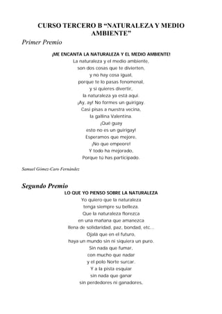CURSO TERCERO B “NATURALEZA Y MEDIO
                 AMBIENTE”
Primer Premio
              ¡ME ENCANTA LA NATURALEZA Y EL MEDIO AMBIENTE!
                        La naturaleza y el medio ambiente,
                          son dos cosas que te divierten,
                                  y no hay cosa igual,
                          porque te lo pasas fenomenal,
                                  y si quieres divertir,
                               la naturaleza ya está aquí.
                          ¡Ay, ay! No formes un guirigay.
                              Casi pisas a nuestra vecina,
                                  la gallina Valentina.
                                       ¡Qué guay
                                 esto no es un guirigay!
                                Esperamos que mejore,
                                   ¡No que empeore!
                                  Y todo ha mejorado,
                               Porque tú has participado.

Samuel Gómez-Caro Fernández


Segundo Premio
                    LO QUE YO PIENSO SOBRE LA NATURALEZA
                              Yo quiero que la naturaleza
                               tenga siempre su belleza.
                               Que la naturaleza florezca
                          en una mañana que amanezca
                     llena de solidaridad, paz, bondad, etc...
                                 Ojalá que en el futuro,
                     haya un mundo sin ni siquiera un puro.
                                  Sin nada que fumar,
                                 con mucho que nadar
                                 y el polo Norte surcar.
                                  Y a la pista esquiar
                                  sin nada que ganar
                              sin perdedores ni ganadores,
 
