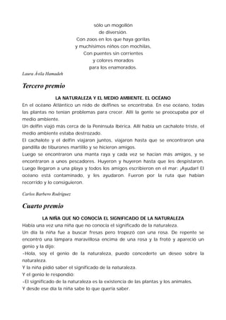 sólo un mogollón
                                     de diversión.
                           Con zoos en los que haya gorilas
                           y muchísimos niños con mochilas,
                               Con puentes sin corrientes
                                   y colores morados
                                 para los enamorados.
Laura Ávila Hamadeh

Tercero premio
                   LA NATURALEZA Y EL MEDIO AMBIENTE. EL OCÉANO
En el océano Atlántico un nido de delfines se encontraba. En ese océano, todas
las plantas no tenían problemas para crecer. Allí la gente se preocupaba por el
medio ambiente.
Un delfín viajó más cerca de la Península Ibérica. Allí había un cachalote triste, el
medio ambiente estaba destrozado.
El cachalote y el delfín viajaron juntos, viajaron hasta que se encontraron una
pandilla de tiburones martillo y se hicieron amigos.
Luego se encontraron una manta raya y cada vez se hacían más amigos, y se
encontraron a unos pescadores. Huyeron y huyeron hasta que les despistaron.
Luego llegaron a una playa y todos los amigos escribieron en el mar: ¡Ayudar! El
océano está contaminado, y les ayudaron. Fueron por la ruta que habían
recorrido y lo consiguieron.

Carlos Barbero Rodríguez

Cuarto premio
         LA NIÑA QUE NO CONOCÍA EL SIGNIFICADO DE LA NATURALEZA
Había una vez una niña que no conocía el significado de la naturaleza.
Un día la niña fue a buscar fresas pero tropezó con una rosa. De repente se
encontró una lámpara maravillosa encima de una rosa y la frotó y apareció un
genio y la dijo:
-Hola, soy el genio de la naturaleza, puedo concederte un deseo sobre la
naturaleza.
Y la niña pidió saber el significado de la naturaleza.
Y el genio le respondió:
-El significado de la naturaleza es la existencia de las plantas y los animales.
Y desde ese día la niña sabe lo que quería saber.
 