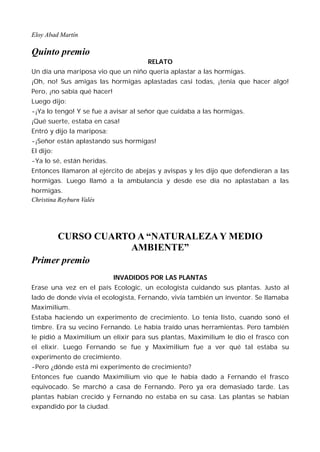 Eloy Abad Martín

Quinto premio
                                      RELATO
Un día una mariposa vio que un niño quería aplastar a las hormigas.
¡Oh, no! Sus amigas las hormigas aplastadas casi todas, ¡tenía que hacer algo!
Pero, ¡no sabía qué hacer!
Luego dijo:
-¡Ya lo tengo! Y se fue a avisar al señor que cuidaba a las hormigas.
¡Qué suerte, estaba en casa!
Entró y dijo la mariposa:
-¡Señor están aplastando sus hormigas!
El dijo:
-Ya lo sé, están heridas.
Entonces llamaron al ejército de abejas y avispas y les dijo que defendieran a las
hormigas. Luego llamó a la ambulancia y desde ese día no aplastaban a las
hormigas.
Christina Reyburn Valés




      CURSO CUARTO A “NATURALEZA Y MEDIO
                 AMBIENTE”
Primer premio
                             INVADIDOS POR LAS PLANTAS
Erase una vez en el país Ecologic, un ecologista cuidando sus plantas. Justo al
lado de donde vivía el ecologista, Fernando, vivía también un inventor. Se llamaba
Maximilium.
Estaba haciendo un experimento de crecimiento. Lo tenía listo, cuando sonó el
timbre. Era su vecino Fernando. Le había traído unas herramientas. Pero también
le pidió a Maximilium un elixir para sus plantas, Maximilium le dio el frasco con
el elixir. Luego Fernando se fue y Maximilium fue a ver qué tal estaba su
experimento de crecimiento.
-Pero ¿dónde está mi experimento de crecimiento?
Entonces fue cuando Maximilium vio que le había dado a Fernando el frasco
equivocado. Se marchó a casa de Fernando. Pero ya era demasiado tarde. Las
plantas habían crecido y Fernando no estaba en su casa. Las plantas se habían
expandido por la ciudad.
 