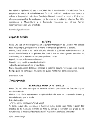 De repente ¡aparecieron los protectores de la Naturaleza! Uno de ellos fue a
preparar un tónico. Nuestro héroe era Cerebrito Natural. Los demás empezaron a
calmar a las plantas, mientras, Cerebrito Natural empezó a hacer el tónico con
elementos naturales. Lo acabaron y se lo echaron a todas las plantas. También
rescataron    a      Maximilium   y   a   Fernando.   Entonces   los   héroes   fueron
recompensados con una ensalada.

Laura Rodríguez González


Segundo premio
                                          SATURNO
Había una vez un mono que vivía en la jungla “Monoguay” de Saturno. Allí, estaba
todo muy limpio, porque Loco, el mono lo limpiaba quitándole la basura.
Un día, Loco se fue a la Tierra. Saturno empezó a quedarse lleno de basura. La
basura contaminaba a las plantas; las plantas hacían que algunos animales no
comiesen y esos, que otros tampoco pudieran comer.
Aquello era un sitio con mucho caos.
Cuando Loco volvió se quedo alucinado:
-¿Qué ha pasado aquí?, se preguntaba.
No se lo podía creer. Entonces empezó a coger la basura. Tuvo que estar mucho
tiempo pero ¡lo consiguió! Y Saturno se quedó hasta más bonito que antes.

Elena Zayat Mata

Tercer premio
                         LA NIÑA QUE AMABA LA NATURALEZA
Érase una vez una niña que se llamaba Estrella, que amaba la naturaleza y el
medio ambiente.
Un día unos niños, que no eran amigos de Estrella, estaban rompiendo árboles y
tirando basura por el suelo.
Estrella les dijo:
-¡Porfa, porfa, por favor! ¡Parad, yaaa!
Y, desde aquel día, los niños le tuvieron tanto miedo que hasta regaban los
árboles de la montaña. Estrella se hizo su amiga y formaron un grupo de la
naturaleza y el medio ambiente llamado: ¡Cuidamos el medio ambiente!

Sofía Esteban Crespo
 