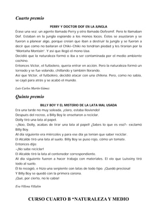 Cuarto premio
                           PERRY Y DOCTOR DOF EN LA JUNGLA
Érase una vez; un agente llamado Perry y otro llamado Dofesmif. Pero le llamaban
Dof. Estaban en la jungla espiando a los monos locos. Éstos se asustaron y se
fueron a planear algo, porque creían que iban a destruir la jungla y se fueron a
decir que como no bailaran el Chiki-Chiki no tendrían piedad y les tirarían por la
“Montaña Montain”. Y así que llegó el mono Uaa.
Decidió que la naturaleza formó o iba a ser contaminada por el medio ambiente
cochino.
Entonces Víctor, el futbolero, quería entrar en acción. Pero la naturaleza formó un
tornado y se fue volando, chillando y también llorando.
Así que Víctor, el futbolero, decidió atacar con una chilena. Pero, como no sabía,
se cayó para atrás y se acabó el mundo.

Luis Carlos Martín Gámez

Quinto premio
                   BILLY BOY Y EL MISTERIO DE LA LATA MAL USADA
Era una tarde no muy soleada, ¡claro, estaba lloviendo!
Después del recreo, a Billy Boy le enseñaron a reciclar.
Dolly tiró una lata al papel.
-¡Noo, Dolly, acabas de tirar una lata al papel! ¿Sabes lo que es eso?- exclamó
Billy Boy.
Al día siguiente era miércoles y para ese día ya tenían que saber reciclar.
El Alcalde tiró una lata al suelo. Billy Boy se puso rojo, cómo un tomate.
Entonces dijo:
-¡No sabe reciclar!
El Alcalde tiró la lata al contenedor correspondiente.
Al día siguiente fueron a hacer trabajo con materiales. El vio que Luissiny tiró
todo al suelo.
Él lo recogió, e hizo una serpiente con latas de todo tipo. ¡Quedó preciosa!
Y Billy Boy se quedó con la primera corona.
¡Qué, por cierto, no le cabía!

Eva Villena Villalón



          CURSO CUARTO B “NATURALEZA Y MEDIO
 