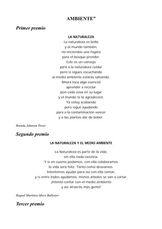 AMBIENTE”
Primer premio
                                      LA NATURALEZA
                                   La naturaleza es bella
                                    y el mundo también,
                                  no enciendas una fogata
                                  para el bosque prender.
                                     Este es un consejo
                                 para a la naturaleza cuidar
                                 pero si sigues escuchando
                           al medio ambiente estarás salvando.
                                  Ahora toca algo esencial
                                     aprender a reciclar
                                 pon cada cosa en su lugar
                               y el mundo te lo agradecerá.
                                     Ya estoy acabando
                                   pero sigue ayudando
                              para a la contaminación vencer
                               y a las plantas dar de beber.

Brenda Johnson Troisi

Segundo premio
                         LA NATURALEZA Y EL MEDIO AMBIENTE

                            La Naturaleza es parte de la vida,
                                   sin ella nada existiría.
                    Y si en cuanto podamos, con ella colaboramos
                         la vida será feliz. Tanto como deseamos.
                        Intentemos ayudar para así con ella contar,
             y si entre todos ayudamos, menos árboles se van a cortar.
                          ¡Intenta contar con el medio ambiente
                                 y así atraerás más gente!

Raquel Martínez-Meco Ballester

Tercer premio
 